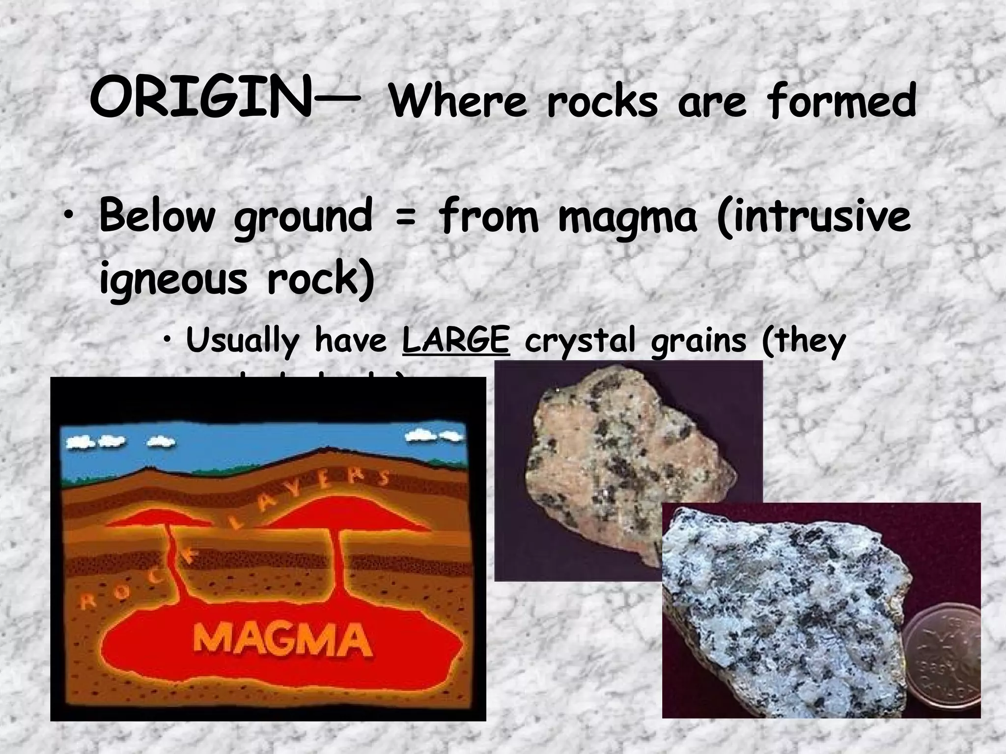 ORIGIN—  Where rocks are formed Below ground = from magma (intrusive igneous rock) Usually have  LARGE  crystal grains (they cooled  slowly ) 