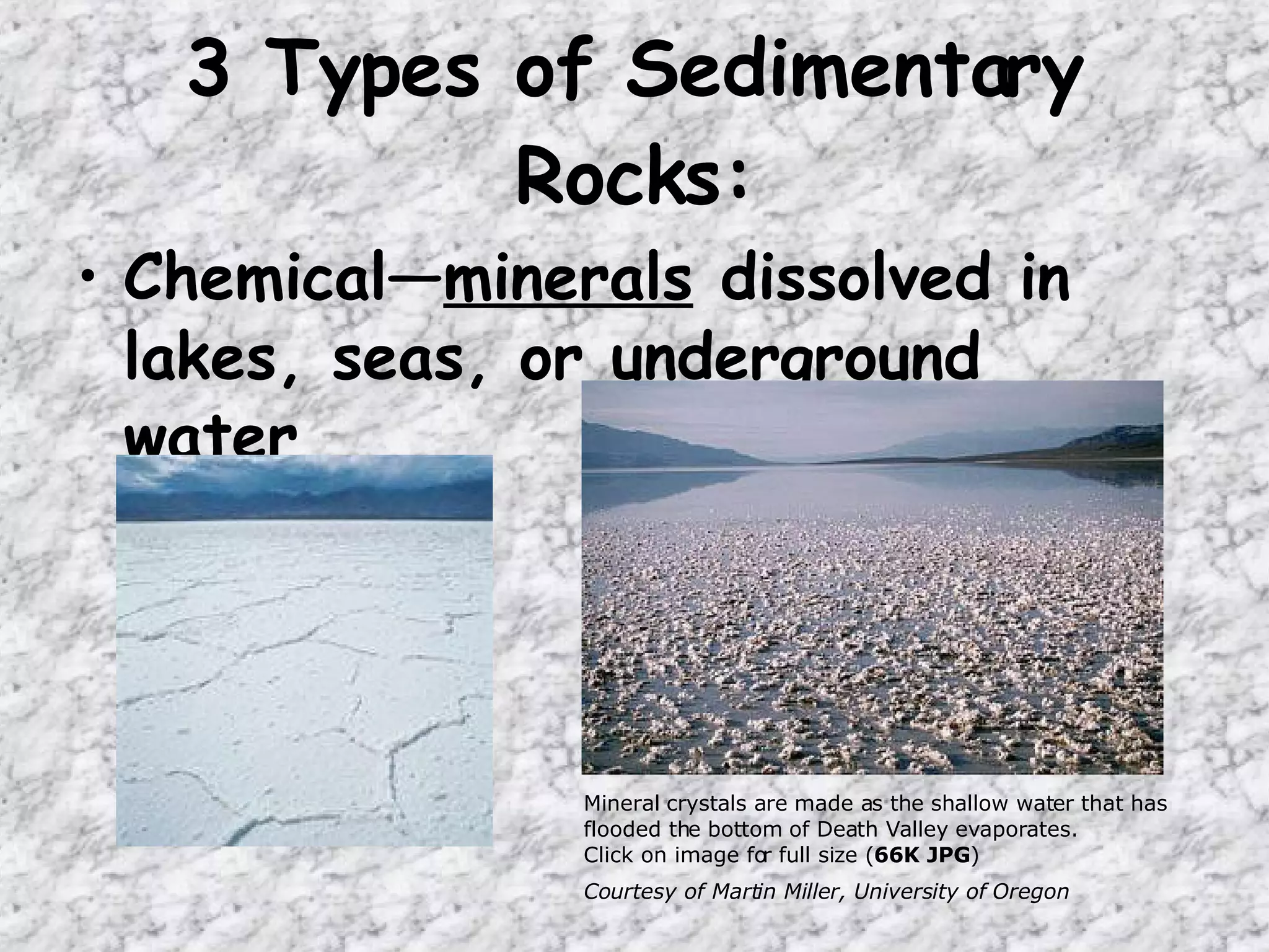 Chemical— minerals  dissolved in lakes, seas, or underground water 3 Types of Sedimentary Rocks: Mineral crystals are made as the shallow water that has flooded the bottom of Death Valley evaporates.  Click on image for full size ( 66K JPG ) Courtesy of Martin Miller, University of Oregon   