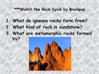 ***Watch the Rock Cycle by Brainpop
1. What do igneous rocks form from?
2. What kind of rock is sandstone?
3. What are metamorphic rocks formed
by?
 