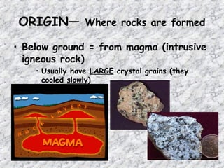 ORIGIN— Where rocks are formed
• Below ground = from magma (intrusive
igneous rock)
• Usually have LARGE crystal grains (they
cooled slowly)
 