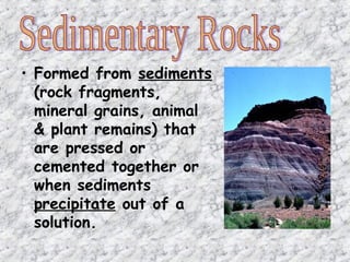 • Formed from sediments
(rock fragments,
mineral grains, animal
& plant remains) that
are pressed or
cemented together or
when sediments
precipitate out of a
solution.
 