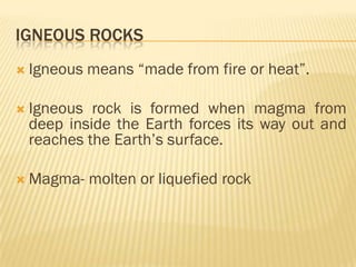 IGNEOUS ROCKS
 Igneous   means “made from fire or heat”.

 Igneous rock is formed when magma from
 deep inside the Earth forces its way out and
 reaches the Earth‟s surface.

 Magma-    molten or liquefied rock
 