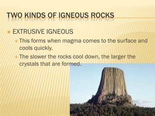 TWO KINDS OF IGNEOUS ROCKS

   EXTRUSIVE IGNEOUS
     This forms when magma comes to the surface and
      cools quickly.
     The slower the rocks cool down, the larger the
      crystals that are formed.
 