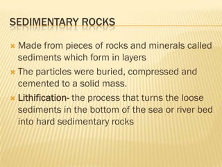 SEDIMENTARY ROCKS

 Made from pieces of rocks and minerals called
  sediments which form in layers
 The particles were buried, compressed and
  cemented to a solid mass.
 Lithification- the process that turns the loose
  sediments in the bottom of the sea or river bed
  into hard sedimentary rocks
 