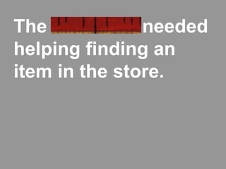 The customer needed
helping finding an
item in the store.