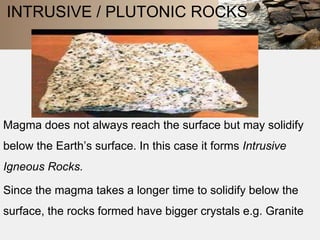 INTRUSIVE / PLUTONIC ROCKS 
Magma does not always reach the surface but may solidify 
below the Earth’s surface. In this case it forms Intrusive 
Igneous Rocks. 
Since the magma takes a longer time to solidify below the 
surface, the rocks formed have bigger crystals e.g. Granite 
 