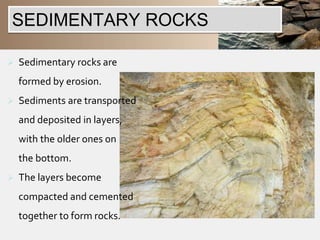 SEDIMENTARY ROCKS 
 Sedimentary rocks are 
formed by erosion. 
 Sediments are transported 
and deposited in layers, 
with the older ones on 
the bottom. 
 The layers become 
compacted and cemented 
together to form rocks. 
 