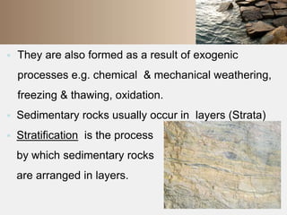  They are also formed as a result of exogenic 
processes e.g. chemical & mechanical weathering, 
freezing & thawing, oxidation. 
 Sedimentary rocks usually occur in layers (Strata) 
 Stratification is the process 
by which sedimentary rocks 
are arranged in layers. 
 
