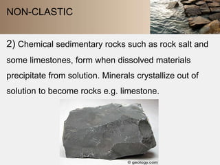 NON-CLASTIC 
2) Chemical sedimentary rocks such as rock salt and 
some limestones, form when dissolved materials 
precipitate from solution. Minerals crystallize out of 
solution to become rocks e.g. limestone. 
 