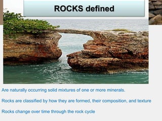 ROCKS defined 
Are naturally occurring solid mixtures of one or more minerals. 
Rocks are classified by how they are formed, their composition, and texture 
Rocks change over time through the rock cycle 
 