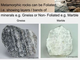 Metamorphic rocks can be Foliated, 
i.e. showing layers / bands of 
minerals e.g. Gneiss or Non- Foliated e.g. Marble 
Gneiss Marble 
 