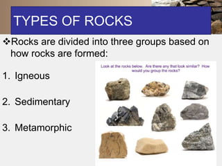 TYPES OF ROCKS 
Rocks are divided into three groups based on 
how rocks are formed: 
1. Igneous 
2. Sedimentary 
3. Metamorphic 
 