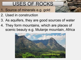 USES OF ROCKS 
1. Source of minerals e.g. gold 
2. Used in construction 
3. As aquifers, they are good sources of water 
4. They form mountains, which are places of 
scenic beauty e.g. Mulanje mountain, Africa 
 