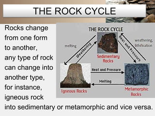 THE ROCK CYCLE 
Rocks change 
from one form 
to another, 
any type of rock 
can change into 
another type, 
for instance, 
igneous rock 
into sedimentary or metamorphic and vice versa. 
 
