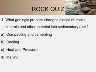 ROCK QUIZ 
1. What geologic process changes pieces of rocks, 
minerals and other material into sedimentary rock? 
a) Compacting and cementing 
b) Cooling 
c) Heat and Pressure 
d) Melting 
 