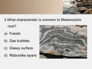 3.What characteristic is common to Metamorphic 
rock? 
a) Fossils 
b) Gas bubbles 
c) Glassy surface 
d) Ribbonlike layers 
 