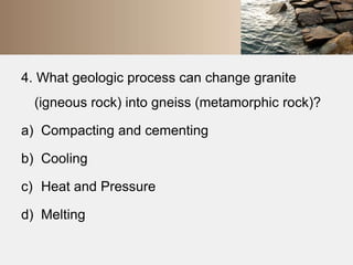 4. What geologic process can change granite 
(igneous rock) into gneiss (metamorphic rock)? 
a) Compacting and cementing 
b) Cooling 
c) Heat and Pressure 
d) Melting 
 