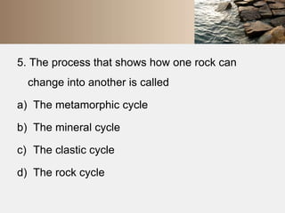 5. The process that shows how one rock can 
change into another is called 
a) The metamorphic cycle 
b) The mineral cycle 
c) The clastic cycle 
d) The rock cycle 
 
