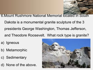 6.Mount Rushmore National Memorial located in South 
Dakota is a monumental granite sculpture of the 3 
presidents George Washington, Thomas Jefferson, 
and Theodore Roosevelt. What rock type is granite? 
a) Igneous 
b) Metamorphic 
c) Sedimentary 
d) None of the above. 
 
