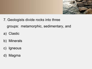 7. Geologists divide rocks into three 
groups: metamorphic, sedimentary, and 
a) Clastic 
b) Minerals 
c) Igneous 
d) Magma 
 