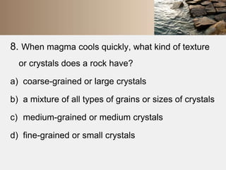 8. When magma cools quickly, what kind of texture 
or crystals does a rock have? 
a) coarse-grained or large crystals 
b) a mixture of all types of grains or sizes of crystals 
c) medium-grained or medium crystals 
d) fine-grained or small crystals 
 