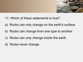 11. Which of these statements is true? 
a) Rocks can only change on the earth's surface. 
b) Rocks can change from one type to another 
c) Rocks can only change inside the earth 
d) Rocks never change 
 