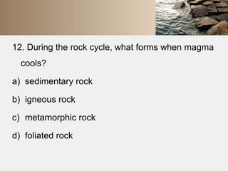 12. During the rock cycle, what forms when magma 
cools? 
a) sedimentary rock 
b) igneous rock 
c) metamorphic rock 
d) foliated rock 
 