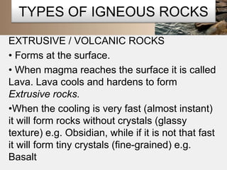 TYPES OF IGNEOUS ROCKS 
EXTRUSIVE / VOLCANIC ROCKS 
• Forms at the surface. 
• When magma reaches the surface it is called 
Lava. Lava cools and hardens to form 
Extrusive rocks. 
•When the cooling is very fast (almost instant) 
it will form rocks without crystals (glassy 
texture) e.g. Obsidian, while if it is not that fast 
it will form tiny crystals (fine-grained) e.g. 
Basalt 
 