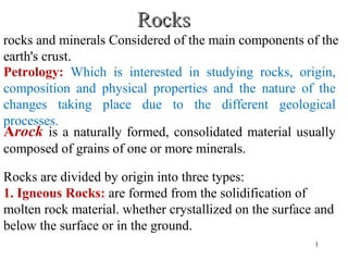 RocksRocks
Rocks are divided by origin into three types:
1. Igneous Rocks: are formed from the solidification of
molten rock material. whether crystallized on the surface and
below the surface or in the ground.
Arock is a naturally formed, consolidated material usually
composed of grains of one or more minerals.
Petrology: Which is interested in studying rocks, origin,
composition and physical properties and the nature of the
changes taking place due to the different geological
processes.
rocks and minerals Considered of the main components of the
earth's crust.
1
 