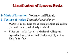 Classification of Igneous RocksClassification of Igneous Rocks
1- Mode of formation: Volcanic and PlutonicVolcanic and Plutonic
2- Texture of rocks: Textural classified into:
– Plutonic rocks (gabbro-diorite-granite) are coarse-
grained and cooled slowly at depth
– Volcanic rocks (basalt-andesite-rhyolite) are
typically fine-grained and cooled rapidly at the
Earth’s surface
11
 