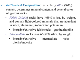 • 4- Chemical Composition: particularly silica (SiO2)
content, determines mineral content and general color
of igneous rocks
– Felsic (silicic) rocks have >65% silica, by weight,
and contain light-colored minerals that are abundant
in silica, aluminum, sodium and potassium
• Intrusive/extrusive felsic rocks - granite/rhyolite
– Intermediate rocks have 65-52% silica, by weight
• Intrusive/extrusive intermediate rocks -
diorite/andesite
13
 