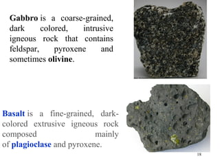 Basalt is  a  fine-grained,  dark-
colored  extrusive  igneous  rock 
composed  mainly 
of plagioclase and pyroxene. 
Gabbro is  a  coarse-grained, 
dark  colored,  intrusive 
igneous  rock  that  contains 
feldspar,  pyroxene  and 
sometimes olivine. 
18
 
