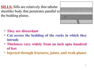 SILLS: Sills are relatively thin tabular
sheetlike body that penetrates parallel to
the bedding planes.
• They are discordant
• Cut across the bedding of the rocks in which they
intrude
• Thickness vary widely from an inch upto hundred
of feet
• Injected through fractures, joints, and weak planes
7
 
