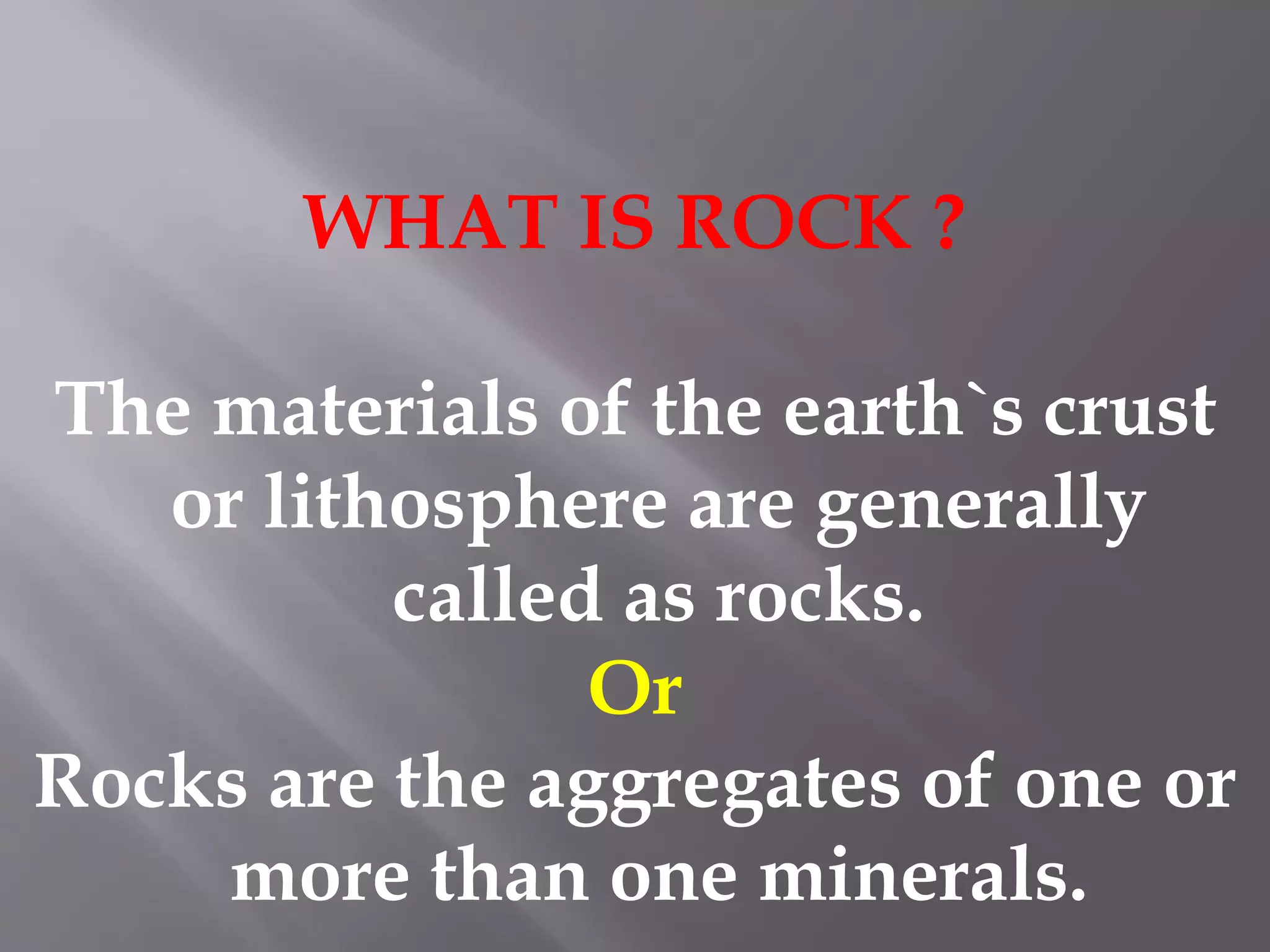 WHAT IS ROCK ?
The materials of the earth`s crust
or lithosphere are generally
called as rocks.
Or
Rocks are the aggregates of one or
more than one minerals.
 