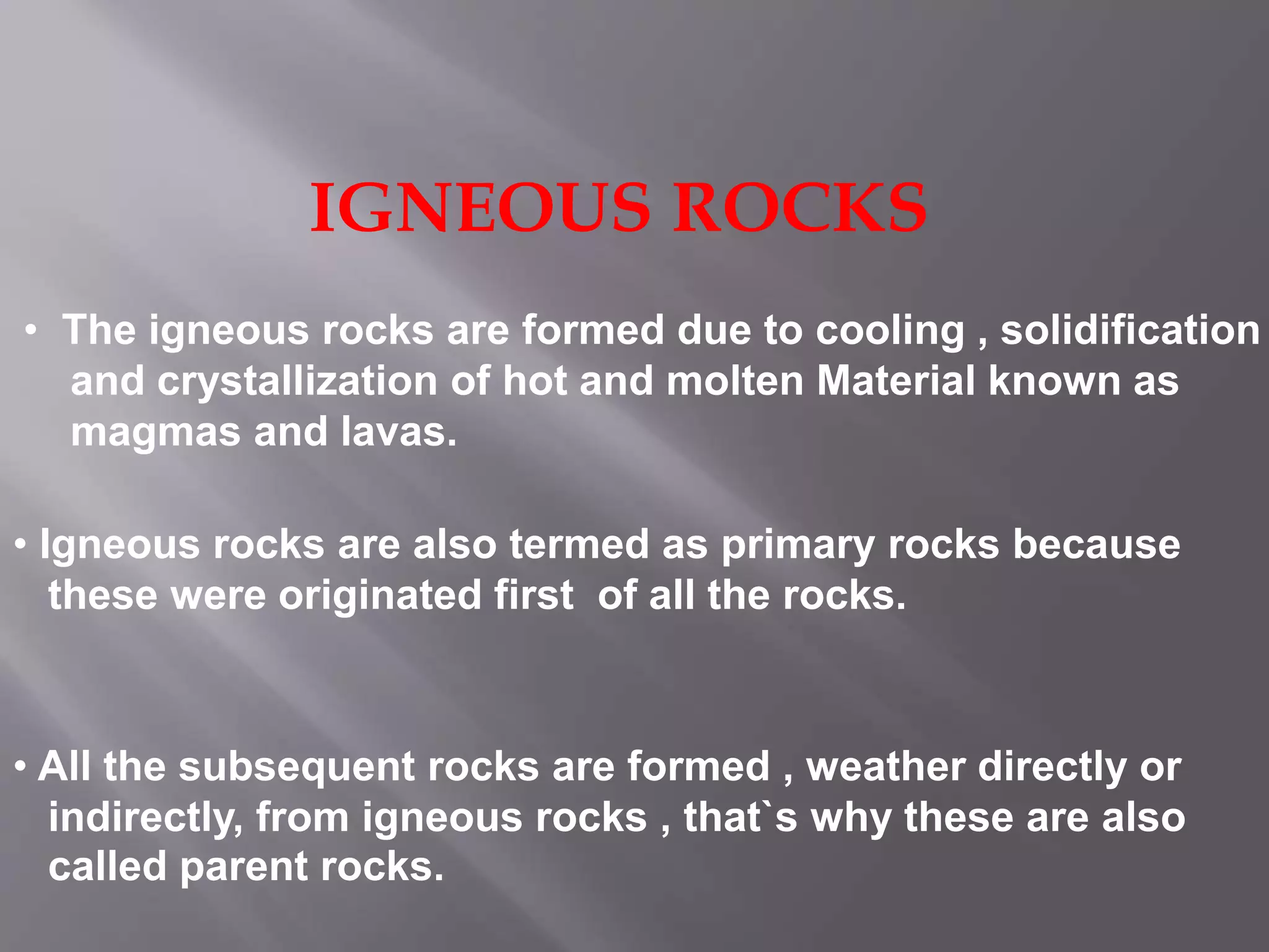 IGNEOUS ROCKS
• The igneous rocks are formed due to cooling , solidification
and crystallization of hot and molten Material known as
magmas and lavas.
• Igneous rocks are also termed as primary rocks because
these were originated first of all the rocks.
• All the subsequent rocks are formed , weather directly or
indirectly, from igneous rocks , that`s why these are also
called parent rocks.
 