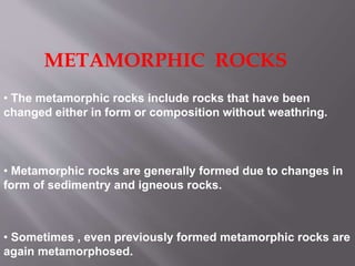 METAMORPHIC ROCKS
• The metamorphic rocks include rocks that have been
changed either in form or composition without weathring.
• Metamorphic rocks are generally formed due to changes in
form of sedimentry and igneous rocks.
• Sometimes , even previously formed metamorphic rocks are
again metamorphosed.
 