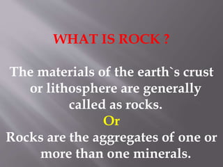 WHAT IS ROCK ?
The materials of the earth`s crust
or lithosphere are generally
called as rocks.
Or
Rocks are the aggregates of one or
more than one minerals.
 