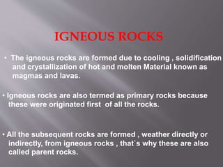 IGNEOUS ROCKS
• The igneous rocks are formed due to cooling , solidification
and crystallization of hot and molten Material known as
magmas and lavas.
• Igneous rocks are also termed as primary rocks because
these were originated first of all the rocks.
• All the subsequent rocks are formed , weather directly or
indirectly, from igneous rocks , that`s why these are also
called parent rocks.
 