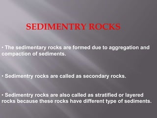 SEDIMENTRY ROCKS
• The sedimentary rocks are formed due to aggregation and
compaction of sediments.
• Sedimentry rocks are also called as stratified or layered
rocks because these rocks have different type of sediments.
• Sedimentry rocks are called as secondary rocks.
 