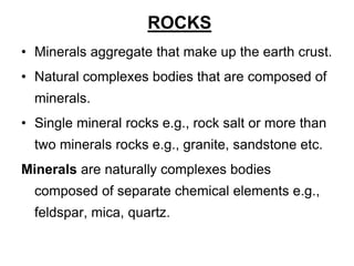 ROCKS
• Minerals aggregate that make up the earth crust.
• Natural complexes bodies that are composed of
minerals.
• Single mineral rocks e.g., rock salt or more than
two minerals rocks e.g., granite, sandstone etc.
Minerals are naturally complexes bodies
composed of separate chemical elements e.g.,
feldspar, mica, quartz.
 