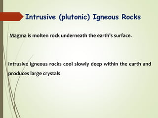 Intrusive (plutonic) Igneous Rocks
Magma is molten rock underneath the earth’s surface.
Intrusive igneous rocks cool slowly deep within the earth and
produces large crystals
 