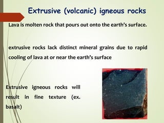 Extrusive (volcanic) igneous rocks
Lava is molten rock that pours out onto the earth’s surface.
extrusive rocks lack distinct mineral grains due to rapid
cooling of lava at or near the earth’s surface
Extrusive igneous rocks will
result in fine texture (ex.
basalt)
 
