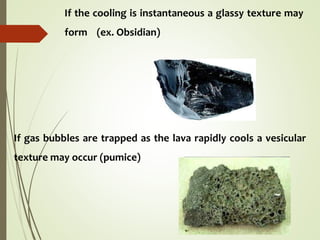 If the cooling is instantaneous a glassy texture may
form (ex. Obsidian)
If gas bubbles are trapped as the lava rapidly cools a vesicular
texture may occur (pumice)
 