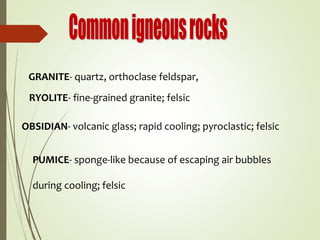 GRANITE- quartz, orthoclase feldspar,
RYOLITE- fine-grained granite; felsic
OBSIDIAN- volcanic glass; rapid cooling; pyroclastic; felsic
PUMICE- sponge-like because of escaping air bubbles
during cooling; felsic
 