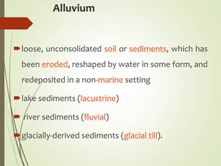 Alluvium
loose, unconsolidated soil or sediments, which has
been eroded, reshaped by water in some form, and
redeposited in a non-marine setting
lake sediments (lacustrine)
 river sediments (fluvial)
glacially-derived sediments (glacial till).
 