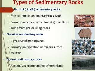 Types of Sedimentary Rocks
• Detrital (clastic) sedimentary rocks
– Most common sedimentary rock type
– Form from cemented sediment grains that
come from pre-existing rocks
• Chemical sedimentary rocks
– Have crystalline textures
– Form by precipitation of minerals from
solution
• Organic sedimentary rocks
– Accumulate from remains of organisms
 