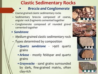 Clastic Sedimentary Rocks
• Breccia and Conglomerate
– Coarse-grained clastic sedimentary rocks
– Sedimentary breccia composed of coarse,
angular rock fragments cemented together
– Conglomerate composed of rounded gravel
cemented together
• Sandstone
– Medium-grained clastic sedimentary rock
– Types determined by composition
•Quartz sandstone - >90% quartz
grains
•Arkose - mostly feldspar and quartz
grains
•Graywacke - sand grains surrounded
by dark, fine-grained matrix, often
clay-rich
 