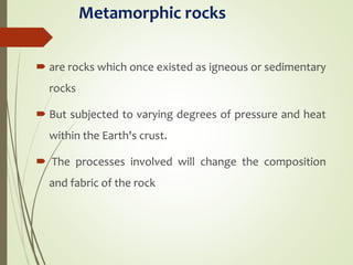 Metamorphic rocks
 are rocks which once existed as igneous or sedimentary
rocks
 But subjected to varying degrees of pressure and heat
within the Earth's crust.
 The processes involved will change the composition
and fabric of the rock
 