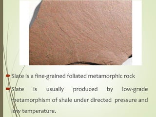 Slate is a fine-grained foliated metamorphic rock
Slate is usually produced by low-grade
metamorphism of shale under directed pressure and
low temperature.
 