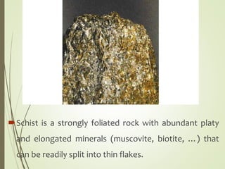 Schist is a strongly foliated rock with abundant platy
and elongated minerals (muscovite, biotite, …) that
can be readily split into thin flakes.
 